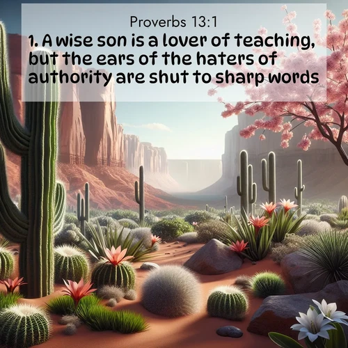 BasicEnglish Proverbs  ; image nature: image with the bible verse :A wise son is a lover of teaching, but the ears of the haters of authority are shut to sharp words. ; Download inspiring Bible verse images featuring stunning natural vistas, from tropical islands to rolling hills. These free images make perfect wallpapers or gifts. Share verses like KJV Proverbs 13:1. Current verse is overlayed with the thematic nature scene : Desert cacti burst with spring blooms against red sandstone formations. ; 13:1
