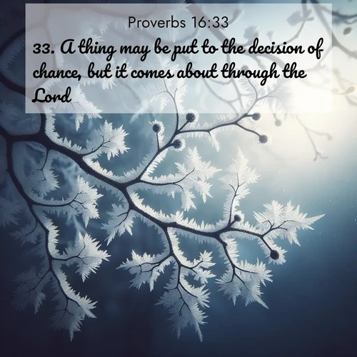 BasicEnglish Proverbs  ; image nature: image with the bible verse :A thing may be put to the decision of chance, but it comes about through the Lord. ; Browse our collection of Bible verses paired with captivating photos of God’s creation, like crystal-clear lakes, majestic cliffs, and colorful skies. All images are free for download and sharing. Verse examples include KJV Proverbs 16:33. Current verse is overlayed with the thematic nature scene : Winter frost coats bare branches in delicate crystal. ; 16:33
