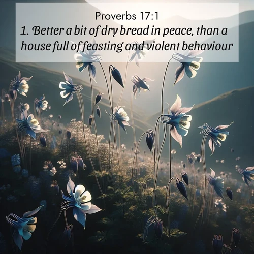 BasicEnglish Proverbs  ; image nature: image with the bible verse :Better a bit of dry bread in peace, than a house full of feasting and violent behaviour. ; Browse a vast collection of Bible verse images featuring awe-inspiring landscapes such as calm lakes, vibrant sunsets, and peaceful fields. Download them for free and enjoy verses like KJV Proverbs 17:1. Current verse is overlayed with the thematic nature scene : Wild columbines dance on impossibly thin stems. Mountain breezes carry their perfume. ; 17:1