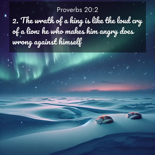 BasicEnglish Proverbs  ; image nature: image with the bible verse :The wrath of a king is like the loud cry of a lion: he who makes him angry does wrong against himself. ; Discover a gallery of Bible verse images showcasing the beauty of autumn, with golden leaves, red forests, and peaceful fields bathed in soft light. These soothing scenes are perfect for accompanying inspiring verses like KJV Proverbs 20:2. Current verse is overlayed with the thematic nature scene : Northern lights dance across the frozen tundra in ribbons of green and purple. Snow falls silently on sleeping arctic foxes. ; 20:2