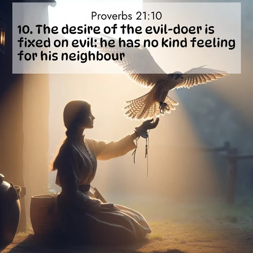 BasicEnglish Proverbs  ; image nature: image with the bible verse :The desire of the evil-doer is fixed on evil: he has no kind feeling for his neighbour. ; Admire Bible images representing autumn, with swirling leaves, misty skies, and vibrant trees. These images inspire profound spiritual reflection. Download and share verses like KJV Proverbs 21:10. Current verse is overlayed with the thematic nature scene : A falconer releases his bird. Wind lifts magnificent wings. ; 21:10