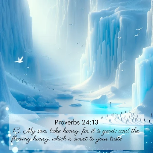 BasicEnglish Proverbs  ; image nature: image with the bible verse :My son, take honey, for it is good; and the flowing honey, which is sweet to your taste: ; Browse our collection of Bible verses paired with captivating photos of God’s creation, like crystal-clear lakes, majestic cliffs, and colorful skies. All images are free for download and sharing. Verse examples include KJV Proverbs 24:13. Current verse is overlayed with the thematic nature scene : Antarctic ice cliffs glow blue in the endless polar day. A penguin colony dots the frozen shore below. ; 24:13