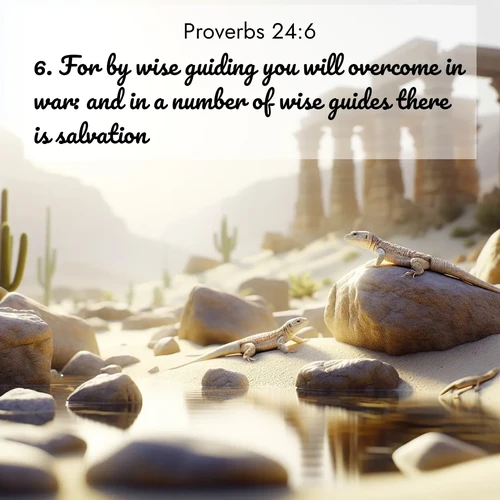 BasicEnglish Proverbs  ; image nature: image with the bible verse :For by wise guiding you will overcome in war: and in a number of wise guides there is salvation. ; Dive into a gallery of Bible verses illustrated by tropical beach scenes, featuring sparkling waves, seashells, and radiant sunrises. These images evoke divine peace and joy. Download and share inspiring verses like KJV Proverbs 24:6. Current verse is overlayed with the thematic nature scene : Desert lizards bask on sun-warmed rocks near ancient ruins. ; 24:6