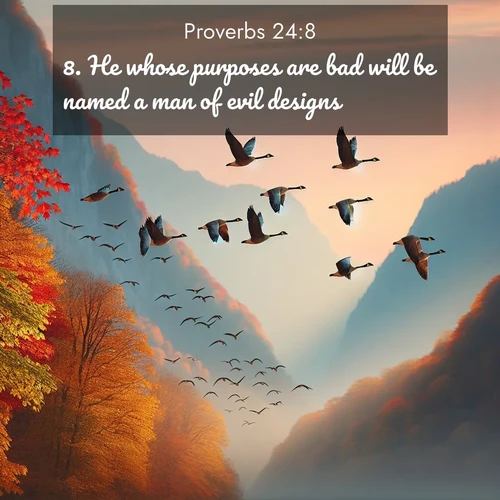 BasicEnglish Proverbs  ; image nature: image with the bible verse :He whose purposes are bad will be named a man of evil designs. ; Explore Bible verse images highlighting the beauty of spring, with vibrant flowers, butterflies, and blossoming fruit trees. These scenes evoke divine hope and renewal. Download inspiring verses like KJV Proverbs 24:8. Current verse is overlayed with the thematic nature scene : Wild geese arrow through autumn skies. Their calls echo off mountain walls. ; 24:8