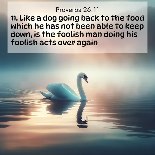 BasicEnglish Proverbs  ; image nature: image with the bible verse :Like a dog going back to the food which he has not been able to keep down, is the foolish man doing his foolish acts over again. ; Browse high-resolution Bible verse images featuring stunning nature photography, such as radiant sunsets, tranquil rivers, and blooming fields. Perfect for wallpapers or sharing on social media. Download KJV Proverbs 26:11. Current verse is overlayed with the thematic nature scene : A single swan glides across a misty lake. Dawn paints the water in pastels. ; 26:11
