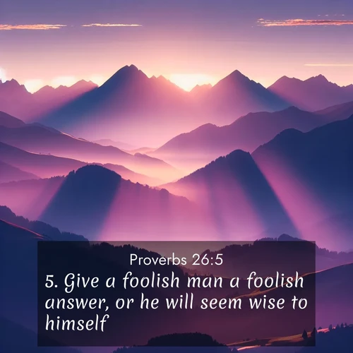 BasicEnglish Proverbs  ; image nature: image with the bible verse :Give a foolish man a foolish answer, or he will seem wise to himself. ; Browse a gallery of Bible verses paired with summer scenes, such as golden wheat fields, bright skies, and sunny beaches. These images convey the joy and warmth of God&#039;s creation. Download and share verses like KJV Proverbs 26:5. Current verse is overlayed with the thematic nature scene : Morning sun ignites mountain peaks. Valleys still sleep in purple shadow. ; 26:5