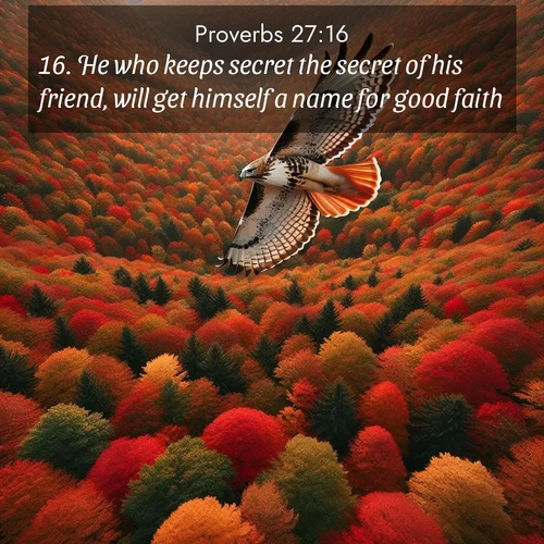 BasicEnglish Proverbs  ; image nature: image with the bible verse :He who keeps secret the secret of his friend, will get himself a name for good faith. ; Browse our selection of stunning Bible verse images featuring unique natural scenes like fiery autumn forests, serene meadows, and starlit skies. Download and share verses like KJV Proverbs 27:16 for free. Current verse is overlayed with the thematic nature scene : A red-tailed hawk circles above autumn woods. Leaves below form a mosaic of fire. ; 27:16