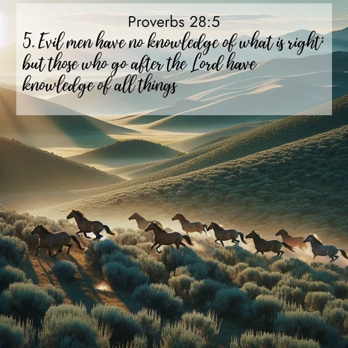 BasicEnglish Proverbs  ; image nature: image with the bible verse :Evil men have no knowledge of what is right; but those who go after the Lord have knowledge of all things. ; Browse our selection of stunning Bible verse images featuring unique natural scenes like fiery autumn forests, serene meadows, and starlit skies. Download and share verses like KJV Proverbs 28:5 for free. Current verse is overlayed with the thematic nature scene : Wild mustangs gallop across sage-covered hills in the morning light. ; 28:5
