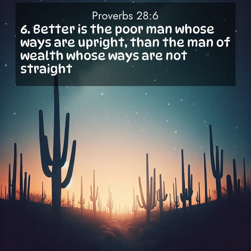 BasicEnglish Proverbs  ; image nature: image with the bible verse :Better is the poor man whose ways are upright, than the man of wealth whose ways are not straight. ; Dive into a gallery of Bible verses illustrated by tropical beach scenes, featuring sparkling waves, seashells, and radiant sunrises. These images evoke divine peace and joy. Download and share inspiring verses like KJV Proverbs 28:6. Current verse is overlayed with the thematic nature scene : Desert stars shine brilliantly above towering saguaro silhouettes. ; 28:6