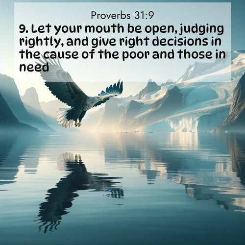 BasicEnglish Proverbs  ; image nature: image with the bible verse :Let your mouth be open, judging rightly, and give right decisions in the cause of the poor and those in need. ; Explore a stunning collection of Bible verse images featuring picturesque scenery like sun-drenched meadows, tranquil lakes, and majestic forests. All images are free to download and share. Verses include KJV Proverbs 31:9. Current verse is overlayed with the thematic nature scene : A sea eagle soars above fjord waters. Glaciers loom blue in Arctic light. ; 31:9
