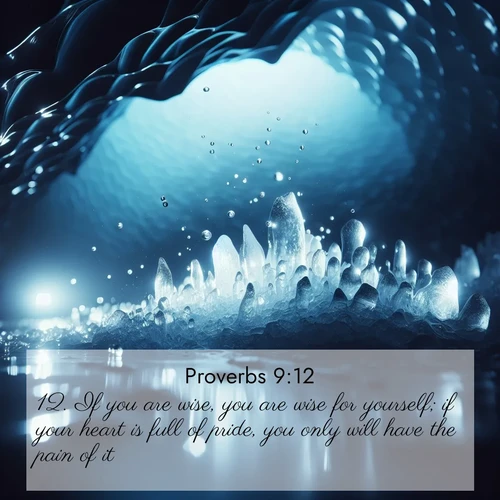 BasicEnglish Proverbs  ; image nature: image with the bible verse :If you are wise, you are wise for yourself; if your heart is full of pride, you only will have the pain of it. ; Admire Bible images evoking autumn, with warm colors of fallen leaves, harvested fields, and tranquil woods. These inspiring landscapes reflect the transition and beauty of God&#039;s creation. Download verses like KJV Proverbs 9:12. Current verse is overlayed with the thematic nature scene : Ice caves glow with ethereal blue light. Water drops create crystalline music. ; 9:12