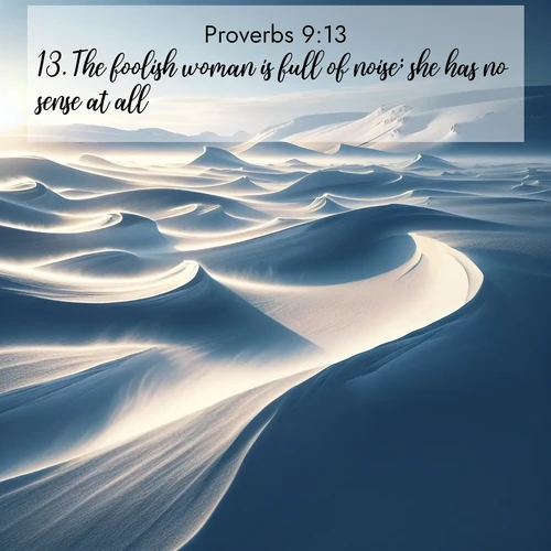BasicEnglish Proverbs  ; image nature: image with the bible verse :The foolish woman is full of noise; she has no sense at all. ; Explore an exceptional collection of Bible verse images accompanied by photos of nature, showcasing snowy mountains, serene forests, and still lakes. These images feature luminous tones and varied fonts to bring serenity and inspiration. Share uplifting verses like KJV Proverbs 9:13. Current verse is overlayed with the thematic nature scene : Winter winds sculpt snow into graceful dunes across the tundra. ; 9:13