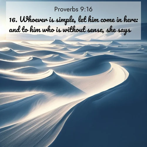 BasicEnglish Proverbs  ; image nature: image with the bible verse :Whoever is simple, let him come in here: and to him who is without sense, she says: ; Discover our curated gallery of Bible verse images with breathtaking scenery, from tranquil deserts to lush green pastures. Perfect for phone wallpapers or sharing online. Download verses like KJV Proverbs 9:16. Current verse is overlayed with the thematic nature scene : Winter winds sculpt snow into graceful dunes across the tundra. ; 9:16