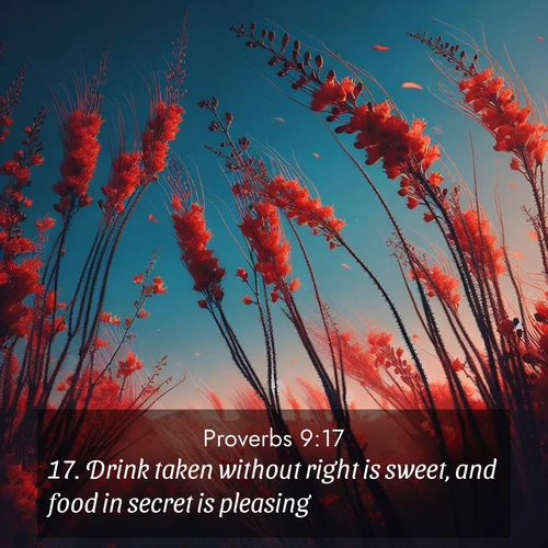 BasicEnglish Proverbs  ; image nature: image with the bible verse :Drink taken without right is sweet, and food in secret is pleasing. ; Admire stunning Bible verse images paired with photos of peaceful landscapes, such as foggy mornings, serene rivers, and blooming gardens. Download these free images and share verses like KJV Proverbs 9:17. Current verse is overlayed with the thematic nature scene : Desert ocotillo flames against blue sky. Wind sings through its scarlet blooms. ; 9:17