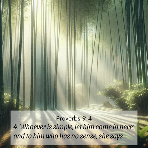 BasicEnglish Proverbs  ; image nature: image with the bible verse :Whoever is simple, let him come in here; and to him who has no sense, she says: ; Access a vast collection of Bible verse images illustrated with natural landscapes like calm rivers, blooming fields, and bright horizons. These images emphasize the serenity and splendor of God&#039;s creation, accompanied by aesthetic fonts and joyful colors. Download verses like KJV Proverbs 9:4 and share them. Current verse is overlayed with the thematic nature scene : Bamboo forests cast striped shadows while a gentle rain patters on broad leaves. ; 9:4