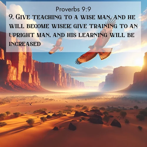 BasicEnglish Proverbs  ; image nature: image with the bible verse :Give teaching to a wise man, and he will become wiser; give training to an upright man, and his learning will be increased. ; Discover Bible images capturing the splendor of deserts, with golden dunes, vast skies, and peaceful oases. These landscapes highlight the grandeur and serenity of God&#039;s creation. Share verses like KJV Proverbs 9:9. Current verse is overlayed with the thematic nature scene : Desert hawks soar thermal currents. Red cliffs catch golden light. ; 9:9