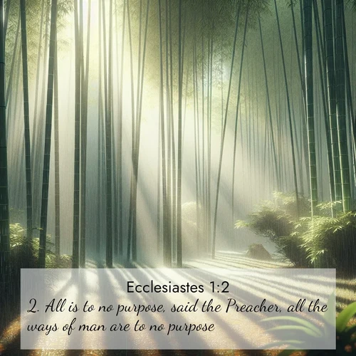 BasicEnglish Ecclesiastes  ; image nature: image with the bible verse :All is to no purpose, said the Preacher, all the ways of man are to no purpose. ; Download inspiring Bible verse images featuring stunning natural vistas, from tropical islands to rolling hills. These free images make perfect wallpapers or gifts. Share verses like KJV Ecclesiastes 1:2. Current verse is overlayed with the thematic nature scene : Bamboo forests cast striped shadows while a gentle rain patters on broad leaves. ; 1:2