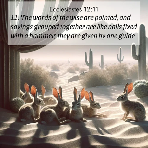 BasicEnglish Ecclesiastes  ; image nature: image with the bible verse :The words of the wise are pointed, and sayings grouped together are like nails fixed with a hammer; they are given by one guide. ; Explore a collection of inspiring Bible verse images accompanied by winter photos, such as snowy landscapes, frosted trees, and frozen lakes. These images reflect the peace and purity of God&#039;s creation, with elegant fonts and luminous colors. Download and share verses like KJV Ecclesiastes 12:11. Current verse is overlayed with the thematic nature scene : Desert jackrabbits rest in cactus shade. Heat waves distort distant peaks. ; 12:11