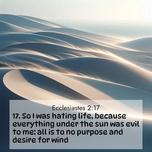BasicEnglish Ecclesiastes  ; image nature: image with the bible verse :So I was hating life, because everything under the sun was evil to me: all is to no purpose and desire for wind. ; Admire Bible verse images illustrated by summer photos, such as sunny beaches, sparkling waves, and swaying palm trees. These bright scenes highlight the joy and warmth of God&#039;s creation. Download and share verses like KJV Ecclesiastes 2:17. Current verse is overlayed with the thematic nature scene : Coastal dunes shift slowly beneath constant winds. ; 2:17