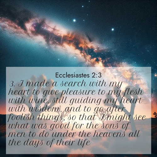 BasicEnglish Ecclesiastes  ; image nature: image with the bible verse :I made a search with my heart to give pleasure to my flesh with wine, still guiding my heart with wisdom, and to go after foolish things, so that I might see what was good for the sons of men to do under the heavens all the days of their life. ; Explore Bible verse images beautifully illustrated with spring scenes, such as blooming meadows, trees in full bloom, and tranquil streams. These landscapes convey divine hope and vitality. Download and share verses like KJV Ecclesiastes 2:3. Current verse is overlayed with the thematic nature scene : Joshua trees reach twisted arms to desert stars. The Milky Way arcs overhead like a river of light. ; 2:3