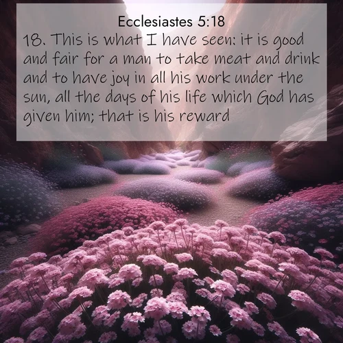 BasicEnglish Ecclesiastes  ; image nature: image with the bible verse :This is what I have seen: it is good and fair for a man to take meat and drink and to have joy in all his work under the sun, all the days of his life which God has given him; that is his reward. ; Browse our library of beautiful Bible verse images, perfect for wallpapers or sharing. Each verse is paired with serene natural landscapes like misty mountains, calming beaches, and colorful sunsets. Download and enjoy verses such as KJV Ecclesiastes 5:18. Current verse is overlayed with the thematic nature scene : Desert verbena carpets hidden canyons. Flash flood waters carved these gardens. ; 5:18