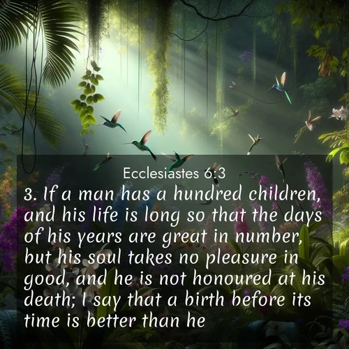 BasicEnglish Ecclesiastes  ; image nature: image with the bible verse :If a man has a hundred children, and his life is long so that the days of his years are great in number, but his soul takes no pleasure in good, and he is not honoured at his death; I say that a birth before its time is better than he. ; Admire Bible verse images illustrated by summer photos, such as sunny beaches, sparkling waves, and swaying palm trees. These bright scenes highlight the joy and warmth of God&#039;s creation. Download and share verses like KJV Ecclesiastes 6:3. Current verse is overlayed with the thematic nature scene : Wild orchids bloom in a rainforest canopy. Hummingbirds dart between the delicate flowers. ; 6:3