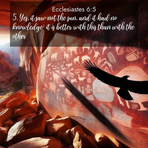 BasicEnglish Ecclesiastes  ; image nature: image with the bible verse :Yes, it saw not the sun, and it had no knowledge; it is better with this than with the other. ; Discover Bible verses beautifully integrated with natural scenes of varied seasons, featuring summer skies, winter snow, autumn leaves, and spring blooms. Each image captures the splendor and peace of God&#039;s creation. Share verses like KJV Ecclesiastes 6:5. Current verse is overlayed with the thematic nature scene : Ancient petroglyphs weather on red canyon walls. A circling hawk&#039;s shadow passes over the timeless art. ; 6:5