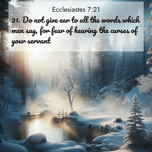 BasicEnglish Ecclesiastes  ; image nature: image with the bible verse :Do not give ear to all the words which men say, for fear of hearing the curses of your servant. ; Browse a vast collection of Bible verse images featuring awe-inspiring landscapes such as calm lakes, vibrant sunsets, and peaceful fields. Download them for free and enjoy verses like KJV Ecclesiastes 7:21. Current verse is overlayed with the thematic nature scene : Morning mist rises from a hot spring in a snow-covered forest. ; 7:21