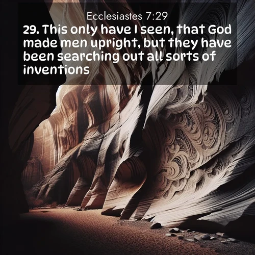 BasicEnglish Ecclesiastes  ; image nature: image with the bible verse :This only have I seen, that God made men upright, but they have been searching out all sorts of inventions. ; Explore an exceptional collection of Bible verse images accompanied by photos of nature, showcasing snowy mountains, serene forests, and still lakes. These images feature luminous tones and varied fonts to bring serenity and inspiration. Share uplifting verses like KJV Ecclesiastes 7:29. Current verse is overlayed with the thematic nature scene : Desert varnish stains canyon walls. Ancient stories weather in stone. ; 7:29