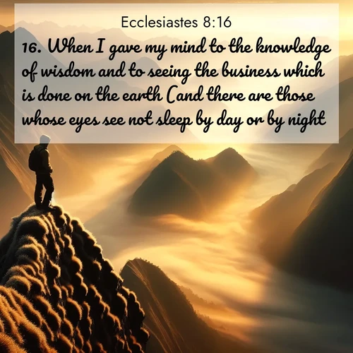 BasicEnglish Ecclesiastes  ; image nature: image with the bible verse :When I gave my mind to the knowledge of wisdom and to seeing the business which is done on the earth (and there are those whose eyes see not sleep by day or by night), ; Explore our vast collection of images featuring beautifully illustrated Bible verses accompanied by nature photos. Discover inspiring and motivating verses paired with soothing landscapes, like shimmering lakes, majestic mountains, and lush forests. Our images highlight the peaceful beauty of God&#039;s creation with vibrant colors and varied fonts. Download and share verse images like KJV Ecclesiastes 8:16. Current verse is overlayed with the thematic nature scene : A solitary climber watches sunrise from a knife-edge ridge. Golden light spills into valleys of morning mist. ; 8:16