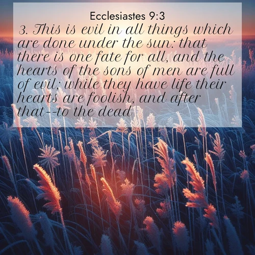 BasicEnglish Ecclesiastes  ; image nature: image with the bible verse :This is evil in all things which are done under the sun: that there is one fate for all, and the hearts of the sons of men are full of evil; while they have life their hearts are foolish, and after that--to the dead. ; Explore an exceptional collection of Bible verse images accompanied by photos of nature, showcasing snowy mountains, serene forests, and still lakes. These images feature luminous tones and varied fonts to bring serenity and inspiration. Share uplifting verses like KJV Ecclesiastes 9:3. Current verse is overlayed with the thematic nature scene : Winter sunrise illuminates frost-covered prairie grass. ; 9:3