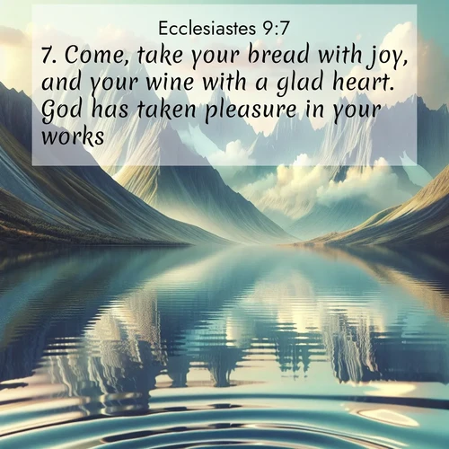 BasicEnglish Ecclesiastes  ; image nature: image with the bible verse :Come, take your bread with joy, and your wine with a glad heart. God has taken pleasure in your works. ; Discover our curated gallery of Bible verse images with breathtaking scenery, from tranquil deserts to lush green pastures. Perfect for phone wallpapers or sharing online. Download verses like KJV Ecclesiastes 9:7. Current verse is overlayed with the thematic nature scene : Mountain lakes mirror perfect peaks. Wind ripples shatter reflections. ; 9:7
