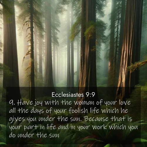 BasicEnglish Ecclesiastes  ; image nature: image with the bible verse :Have joy with the woman of your love all the days of your foolish life which he gives you under the sun. Because that is your part in life and in your work which you do under the sun. ; Explore a spring collection of Bible images, with landscapes of green hills, wildflowers, and crystal-clear streams. These images symbolize the blossoming of God&#039;s creation. Download verses like KJV Ecclesiastes 9:9. Current verse is overlayed with the thematic nature scene : Coastal redwoods disappear into the fog high above a fern grove. ; 9:9