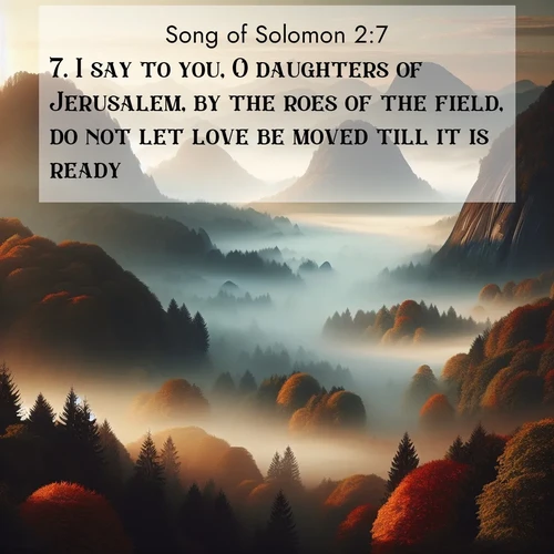 BasicEnglish Song of Solomon  ; image nature: image with the bible verse :I say to you, O daughters of Jerusalem, by the roes of the field, do not let love be moved till it is ready. ; Explore a winter collection of Bible verse images adorned with photos of icy landscapes, frozen waterfalls, and snow-covered forests. These scenes capture divine tranquility and purity. Download inspiring verses like KJV Song of Solomon 2:7. Current verse is overlayed with the thematic nature scene : Autumn fog rolls through valleys between ancient rounded mountains. ; 2:7