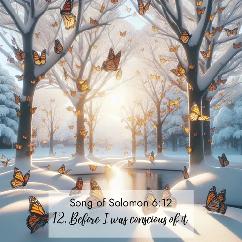 BasicEnglish Song of Solomon  ; image nature: image with the bible verse :Before I was conscious of it, ... ; Explore Bible verses paired with beach photos, where waves gently crash on the sand and the sky glows with pastel hues at sunset. These scenes convey deep serenity. Download verses like KJV Song of Solomon 6:12. Current verse is overlayed with the thematic nature scene : Monarch butterflies cover winter trees. Their wings catch light like stained glass. ; 6:12