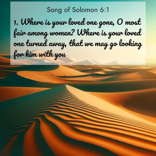 BasicEnglish Song of Solomon  ; image nature: image with the bible verse :Where is your loved one gone, O most fair among women? Where is your loved one turned away, that we may go looking for him with you? ; Explore a rich collection of Bible verse images beautifully illustrated by natural landscapes, such as colorful skies, towering mountains, and tranquil rivers. The images highlight the serenity of God&#039;s creation with vivid tones and carefully chosen typography. Download and share inspiring verses like KJV Song of Solomon 6:1. Current verse is overlayed with the thematic nature scene : Desert dunes ripple endlessly under the scorching sun, their golden crests sharp against the azure sky. A sidewinder&#039;s tracks weave delicate patterns in the sand. ; 6:1