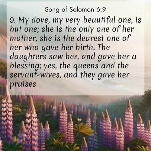 BasicEnglish Song of Solomon  ; image nature: image with the bible verse :My dove, my very beautiful one, is but one; she is the only one of her mother, she is the dearest one of her who gave her birth. The daughters saw her, and gave her a blessing; yes, the queens and the servant-wives, and they gave her praises. ; Explore beautiful Bible verse images paired with serene natural settings, such as calm seas, snowy paths, and verdant hills. Each image is free to download for your spiritual inspiration. Share KJV Song of Solomon 6:9. Current verse is overlayed with the thematic nature scene : Wild lupines carpet coastal bluffs. Pacific fog rolls in like smoke. ; 6:9
