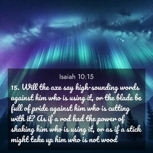 BasicEnglish Isaiah  ; image nature: image with the bible verse :Will the axe say high-sounding words against him who is using it, or the blade be full of pride against him who is cutting with it? As if a rod had the power of shaking him who is using it, or as if a stick might take up him who is not wood. ; Discover Bible images adorned with spring landscapes, like tulip fields, cherry blossoms, and green hills. These bright scenes symbolize God&#039;s renewal and grace. Download verses like KJV Isaiah 10:15. Current verse is overlayed with the thematic nature scene : Aurora borealis ripples like cosmic curtains. Pine trees stand sentinel beneath the light show. ; 10:15