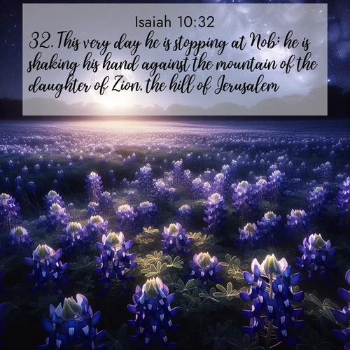 BasicEnglish Isaiah  ; image nature: image with the bible verse :This very day he is stopping at Nob; he is shaking his hand against the mountain of the daughter of Zion, the hill of Jerusalem. ; Admire Bible verse images illustrated by summer photos, such as sunny beaches, sparkling waves, and swaying palm trees. These bright scenes highlight the joy and warmth of God&#039;s creation. Download and share verses like KJV Isaiah 10:32. Current verse is overlayed with the thematic nature scene : Moonlight illuminates a field of bluebonnets. A warm breeze carries their sweet fragrance across the prairie. ; 10:32