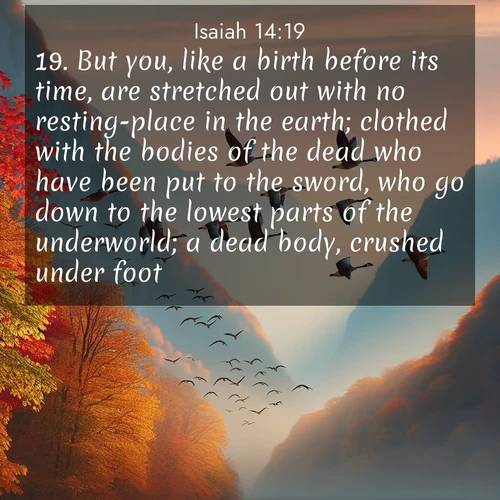 BBE Isaiah 14:19 overlaying nature image scene: Wild geese arrow through autumn skies. Their calls echo off mountain walls.;19. But you, like a birth before its time, are stretched out with no resting-place in the earth; clothed with the bodies of the dead who have been put to the sword, who go down to the lowest parts of the underworld; a dead body, crushed under foot.