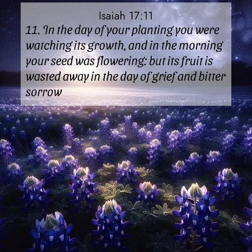BasicEnglish Isaiah  ; image nature: image with the bible verse :In the day of your planting you were watching its growth, and in the morning your seed was flowering: but its fruit is wasted away in the day of grief and bitter sorrow. ; Browse our collection of vibrant Bible verse images set against calming backdrops like tropical shores, quiet woods, and majestic mountains. Download free wallpapers featuring KJV Isaiah 17:11. Current verse is overlayed with the thematic nature scene : Moonlight illuminates a field of bluebonnets. A warm breeze carries their sweet fragrance across the prairie. ; 17:11
