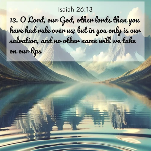 BasicEnglish Isaiah  ; image nature: image with the bible verse :O Lord, our God, other lords than you have had rule over us; but in you only is our salvation, and no other name will we take on our lips. ; Explore a winter collection of Bible verse images adorned with photos of icy landscapes, frozen waterfalls, and snow-covered forests. These scenes capture divine tranquility and purity. Download inspiring verses like KJV Isaiah 26:13. Current verse is overlayed with the thematic nature scene : Mountain lakes mirror perfect peaks. Wind ripples shatter reflections. ; 26:13
