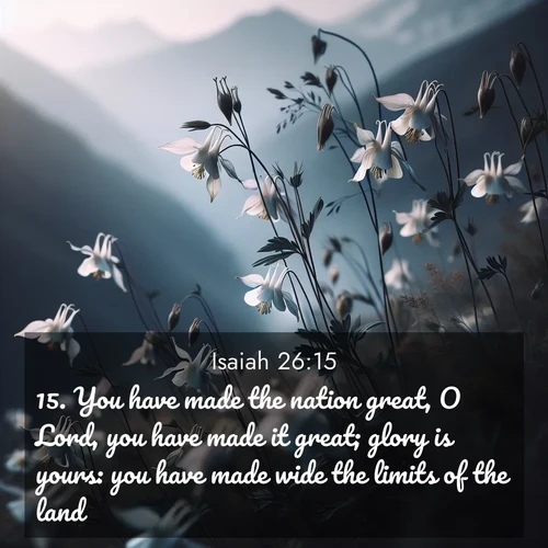 BasicEnglish Isaiah  ; image nature: image with the bible verse :You have made the nation great, O Lord, you have made it great; glory is yours: you have made wide the limits of the land. ; Explore beautiful Bible verse images paired with serene natural settings, such as calm seas, snowy paths, and verdant hills. Each image is free to download for your spiritual inspiration. Share KJV Isaiah 26:15. Current verse is overlayed with the thematic nature scene : Wild columbines dance in breeze. Mountain air carries their perfume. ; 26:15