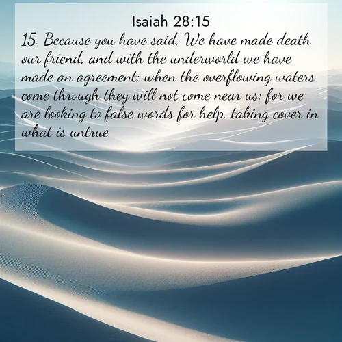 BasicEnglish Isaiah  ; image nature: image with the bible verse :Because you have said, We have made death our friend, and with the underworld we have made an agreement; when the overflowing waters come through they will not come near us; for we are looking to false words for help, taking cover in what is untrue: ; Explore a stunning collection of Bible verse images featuring picturesque scenery like sun-drenched meadows, tranquil lakes, and majestic forests. All images are free to download and share. Verses include KJV Isaiah 28:15. Current verse is overlayed with the thematic nature scene : Sand dunes ripple to the horizon like frozen waves. Wind erases all traces of life from their surfaces. ; 28:15