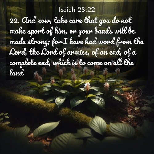 BasicEnglish Isaiah  ; image nature: image with the bible verse :And now, take care that you do not make sport of him, or your bands will be made strong; for I have had word from the Lord, the Lord of armies, of an end, of a complete end, which is to come on all the land. ; Dive into our collection of Bible verses paired with coastal scenes, featuring calming waves, infinite beaches, and reflections of the sun on the water. These images evoke the peace and beauty of God. Share verses like KJV Isaiah 28:22. Current verse is overlayed with the thematic nature scene : Wild ginger blooms hidden in forest shadows. Filtered sunlight reveals their secret beauty. ; 28:22