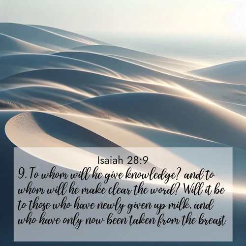 BasicEnglish Isaiah  ; image nature: image with the bible verse :To whom will he give knowledge? and to whom will he make clear the word? Will it be to those who have newly given up milk, and who have only now been taken from the breast? ; Admire Bible verse images illustrated by summer photos, such as sunny beaches, sparkling waves, and swaying palm trees. These bright scenes highlight the joy and warmth of God&#039;s creation. Download and share verses like KJV Isaiah 28:9. Current verse is overlayed with the thematic nature scene : Coastal dunes shift slowly beneath constant winds. ; 28:9