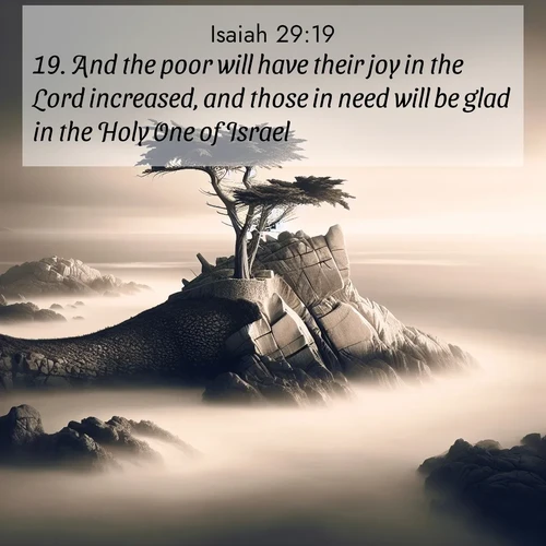 BasicEnglish Isaiah  ; image nature: image with the bible verse :And the poor will have their joy in the Lord increased, and those in need will be glad in the Holy One of Israel. ; Admire Bible images evoking autumn, with warm colors of fallen leaves, harvested fields, and tranquil woods. These inspiring landscapes reflect the transition and beauty of God&#039;s creation. Download verses like KJV Isaiah 29:19. Current verse is overlayed with the thematic nature scene : A lone cypress stands sentinel on a wave-carved point. Pacific storms have shaped its every branch. ; 29:19