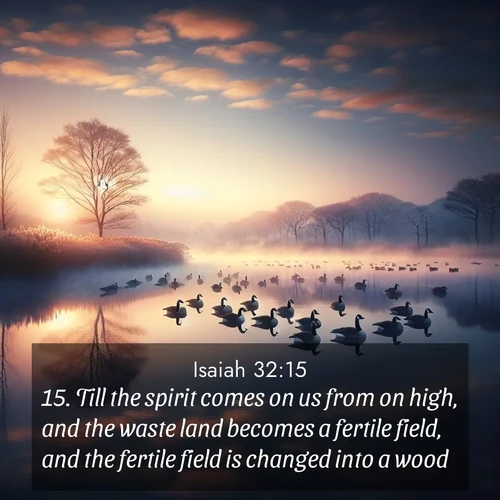BasicEnglish Isaiah  ; image nature: image with the bible verse :Till the spirit comes on us from on high, and the waste land becomes a fertile field, and the fertile field is changed into a wood. ; Explore a winter collection of Bible verse images adorned with photos of icy landscapes, frozen waterfalls, and snow-covered forests. These scenes capture divine tranquility and purity. Download inspiring verses like KJV Isaiah 32:15. Current verse is overlayed with the thematic nature scene : Wild geese rest on still waters. Dawn mist rises like dreams. ; 32:15