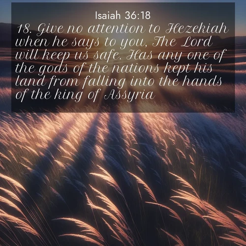 BasicEnglish Isaiah  ; image nature: image with the bible verse :Give no attention to Hezekiah when he says to you, The Lord will keep us safe. Has any one of the gods of the nations kept his land from falling into the hands of the king of Assyria? ; Admire Bible images evoking autumn, with warm colors of fallen leaves, harvested fields, and tranquil woods. These inspiring landscapes reflect the transition and beauty of God&#039;s creation. Download verses like KJV Isaiah 36:18. Current verse is overlayed with the thematic nature scene : Summer breeze ripples through fields of prairie grass. ; 36:18