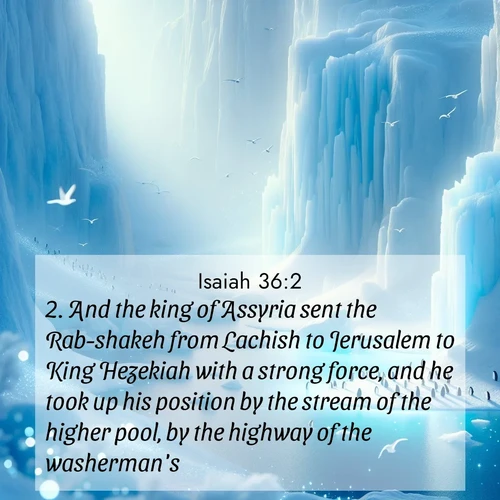 BasicEnglish Isaiah  ; image nature: image with the bible verse :And the king of Assyria sent the Rab-shakeh from Lachish to Jerusalem to King Hezekiah with a strong force, and he took up his position by the stream of the higher pool, by the highway of the washerman&#039;s ; Explore a stunning collection of Bible verse images featuring picturesque scenery like sun-drenched meadows, tranquil lakes, and majestic forests. All images are free to download and share. Verses include KJV Isaiah 36:2. Current verse is overlayed with the thematic nature scene : Antarctic ice cliffs glow blue in the endless polar day. A penguin colony dots the frozen shore below. ; 36:2